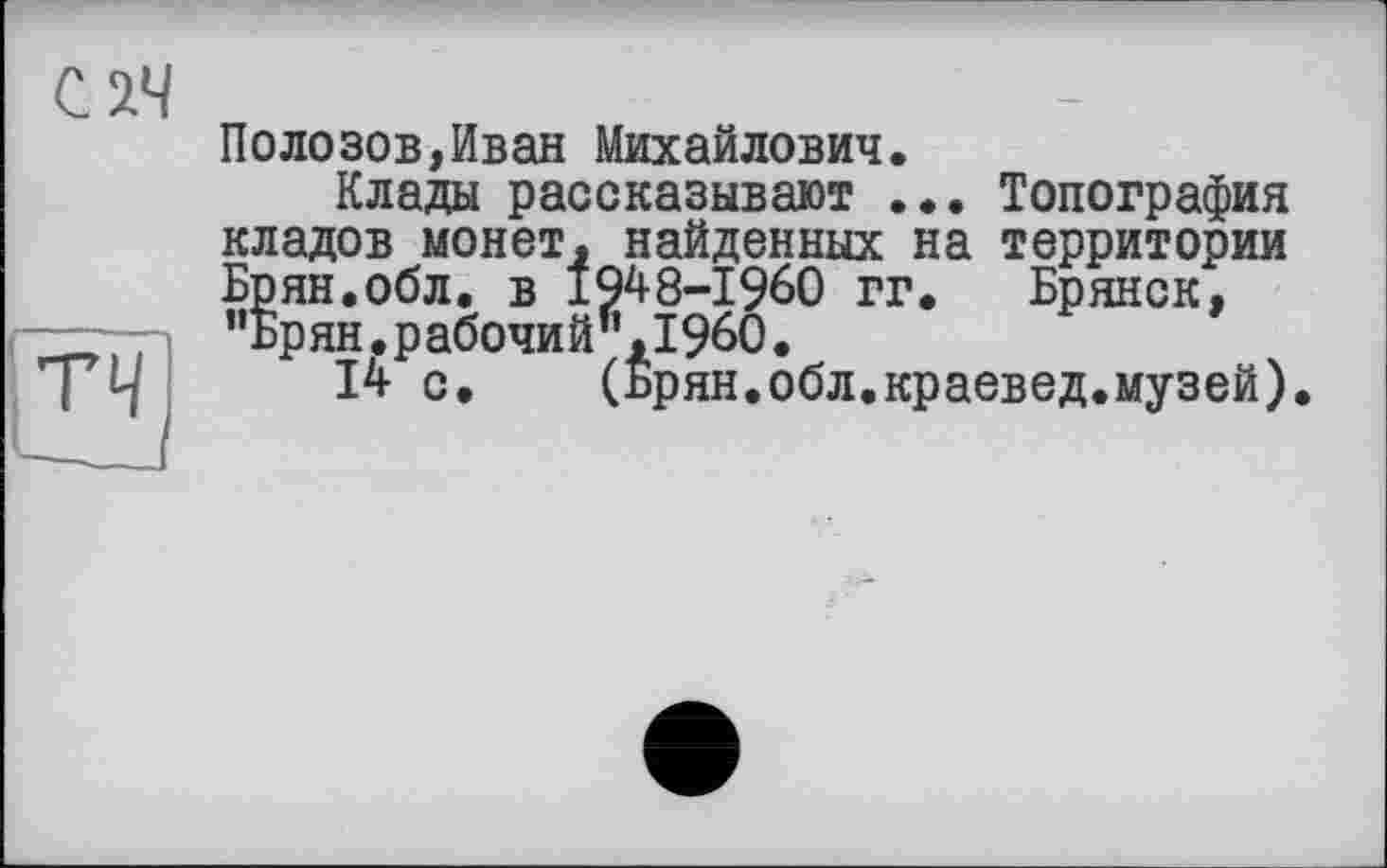 ﻿Полозов,Иван Михайлович.
Клады рассказывают ... Топография кладов монет, найденных на территории Брян.обл. в 1948-1960 гг. Брянск, ,'ьрян.рабочий,’,1960.
14 с.	(Брян.обл.краевед.музей).